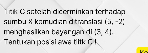 Titik C setelah dicerminkan terhadap 
sumbu X kemudian ditranslasi (5,-2)
menghasilkan bayangan di (3,4). 
Tentukan posisi awa tiitk C!
V c