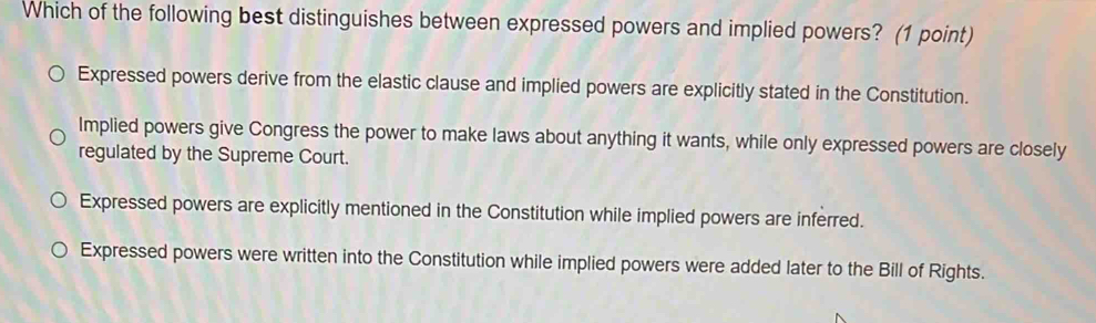 Which of the following best distinguishes between expressed powers and implied powers? (1 point)
Expressed powers derive from the elastic clause and implied powers are explicitly stated in the Constitution.
Implied powers give Congress the power to make laws about anything it wants, while only expressed powers are closely
regulated by the Supreme Court.
Expressed powers are explicitly mentioned in the Constitution while implied powers are inferred.
Expressed powers were written into the Constitution while implied powers were added later to the Bill of Rights.