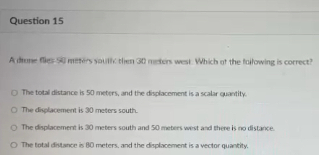 A drune flies 50 meters south then 30 meters west. Which af the failowing is correct?
The total distance is 50 meters, and the displacement is a scalar quantity.
The displacement is 30 meters south.
The displacement is 30 meters south and 50 meters west and there is no distance.
The total distance is 80 meters, and the displacement is a vector quantity.