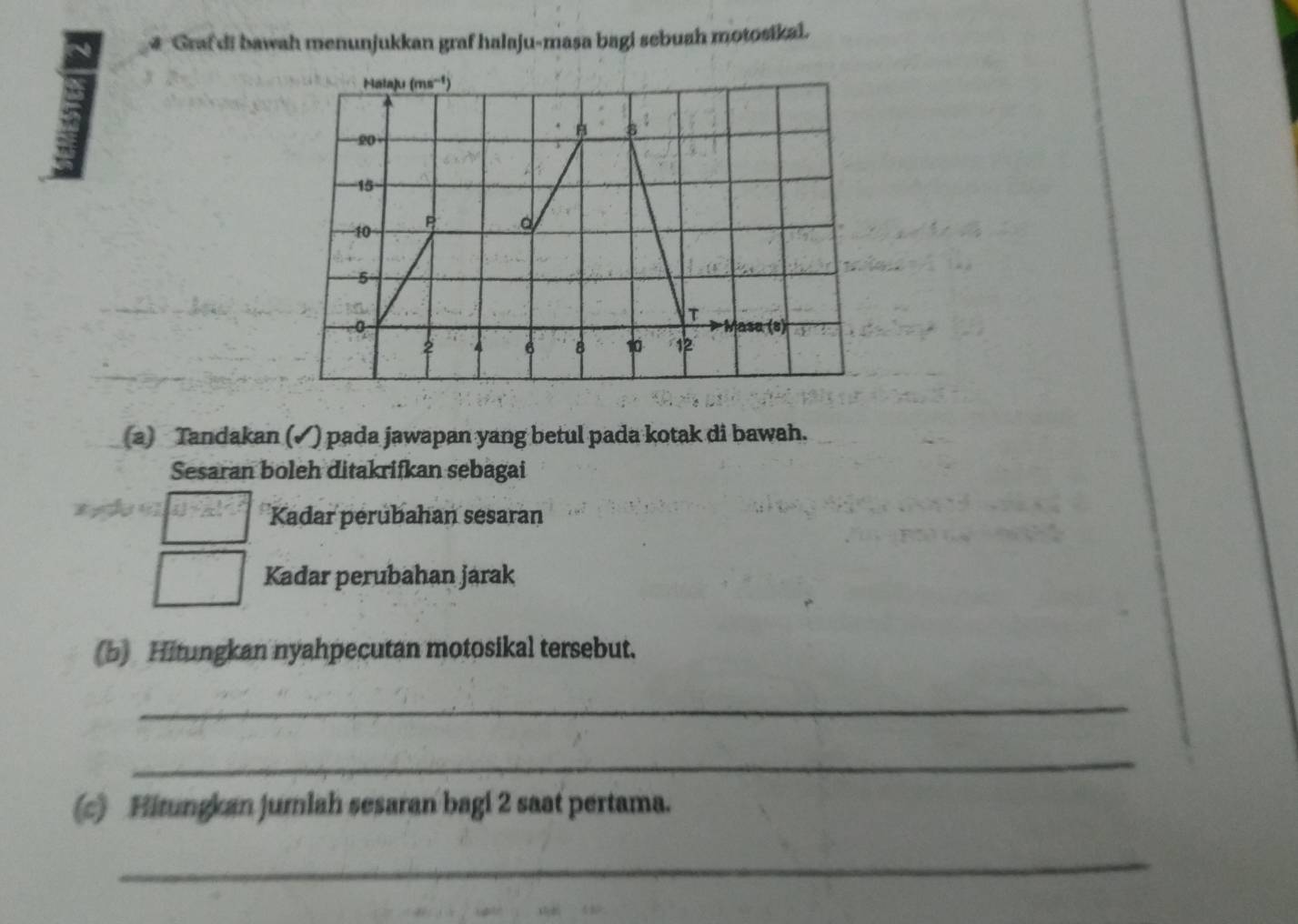 # Graf di bawah menunjukkan graf halaju-masa bagi sebuah motosikai.
(a) Tandakan (✓) pada jawapan yang betul pada kotak di bawah.
Sesaran boleh ditakrifkan sebagai
Kadar perubahan sesaran
Kadar perubahan jarak
(b) Hitungkan nyahpecutan motosikal tersebut.
_
_
(c) Hitungkan jumlah sesaran bagi 2 saat pertama.
_