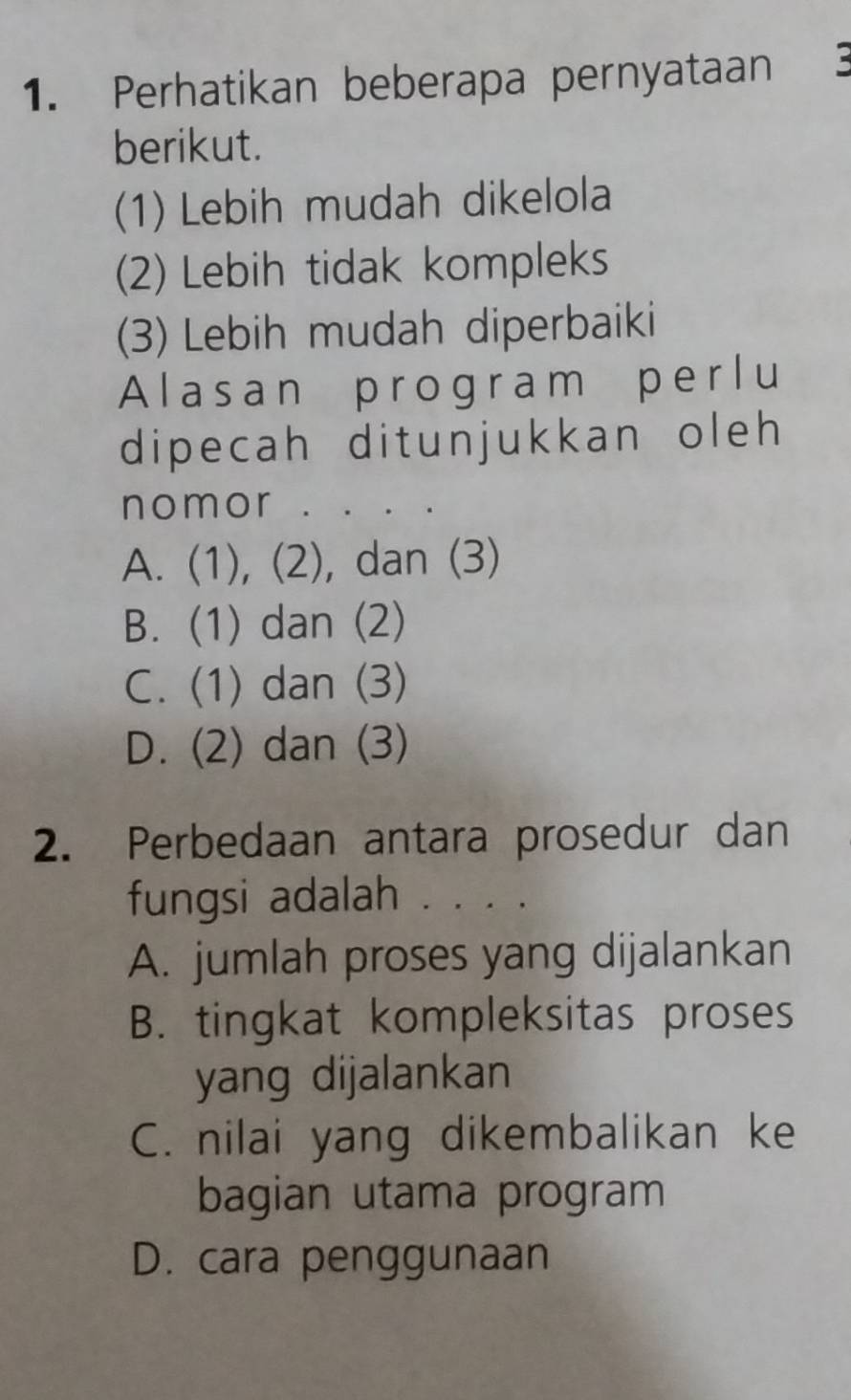 Perhatikan beberapa pernyataan 3
berikut.
(1) Lebih mudah dikelola
(2) Lebih tidak kompleks
(3) Lebih mudah diperbaiki
Alasan program perlu
dipecah ditunjukkan oleh 
nomor . . . .
A. (1), (2), dan (3)
B. (1) dan (2)
C. (1) dan (3)
D. (2) dan (3)
2. Perbedaan antara prosedur dan
fungsi adalah . . . .
A. jumlah proses yang dijalankan
B. tingkat kompleksitas proses
yang dijalankan
C. nilai yang dikembalikan ke
bagian utama program
D. cara penggunaan