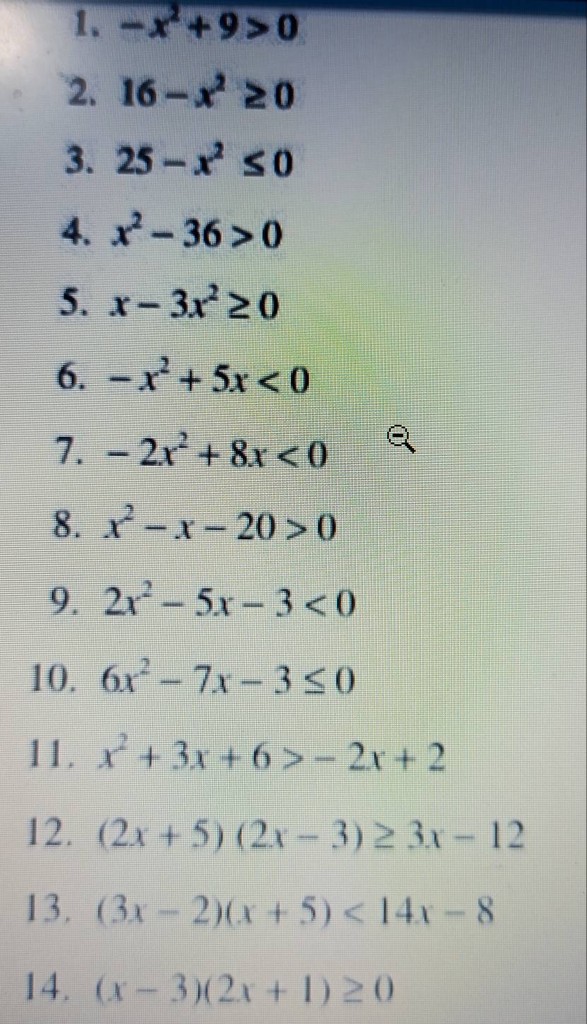 -x^2+9>0
2. 16-x^2≥ 0
3. 25-x^2≤ 0
4. x^2-36>0
5. x-3x^2≥ 0
6. -x^2+5x<0</tex> 
7. -2x^2+8x<0</tex> 
8. x^2-x-20>0
9. 2x^2-5x-3<0</tex> 
10. 6x^2-7x-3≤ 0
11 x^2+3x+6>-2x+2
12. (2x+5)(2x-3)≥ 3x-12
13. (3x-2)(x+5)<14x-8</tex> 
14. (x-3)(2x+1)≥ 0