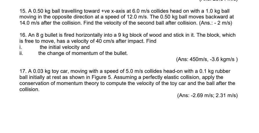 A 0.50 kg ball travelling toward +ve x-axis at 6.0 m/s collides head on with a 1.0 kg ball 
moving in the opposite direction at a speed of 12.0 m/s. The 0.50 kg ball moves backward at
14.0 m/s after the collision. Find the velocity of the second ball after collision. (Ans.: - 2 m/s) 
16. An 8 g bullet is fired horizontally into a 9 kg block of wood and stick in it. The block, which 
is free to move, has a velocity of 40 cm/s after impact. Find 
i. the initial velocity and 
ii. the change of momentum of the bullet. 
(Ans: 450m/s, -3.6 kgm/s ) 
17. A 0.03 kg toy car, moving with a speed of 5.0 m/s collides head-on with a 0.1 kg rubber 
ball initially at rest as shown in Figure 5. Assuming a perfectly elastic collision, apply the 
conservation of momentum theory to compute the velocity of the toy car and the ball after the 
collision. 
(Ans: -2.69 m/s; 2.31 m/s)