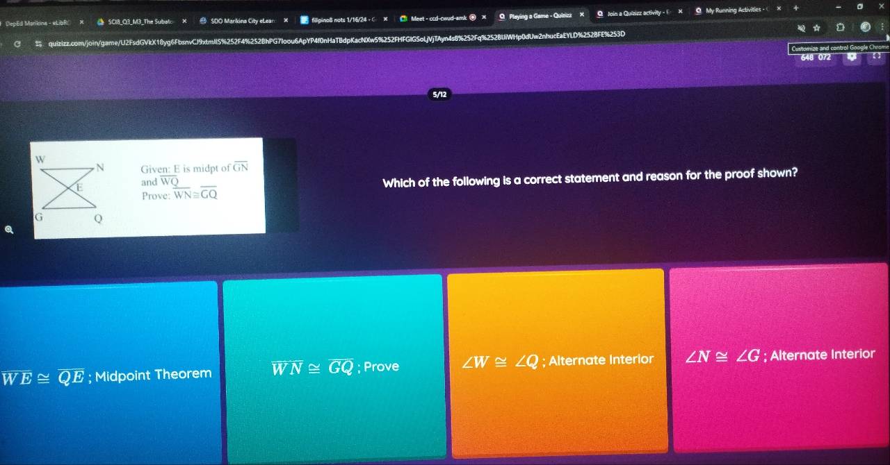 DepEd Marikina - eLibR() × SCl8_Q3_M3_The Subat: # SOO Marikina City eLean filipino8 nots 1/16/24 + x Meet - ccd-cwud-amk @ × Playing a Game - Quizizz O Join a Quiziez activity - E My Running Activities - 
quizizz.com/join/game/U2FsdGVkX18yg6FbsnvCJ9xtmllS%252F4%252BhPG7loou6ApYP4f0nHaTBdpKacNXw5%252FHFGIGSoLjVjTAyn4s8%252Fq%252BUiWHp0dUw2nhucEaEYLD%2528FE%253D
648 072
Given: E is midpt of overline GN
Prove: overline WN≌ overline GQ Which of the following is a correct statement and reason for the proof shown?
and overline WQ
overline WE≌ overline QE; Midpoint Theorem overline WN≌ overline GQ; Prove ∠ W≌ ∠ Q; Alternate Interior ∠ N≌ ∠ G; Alternate Interior