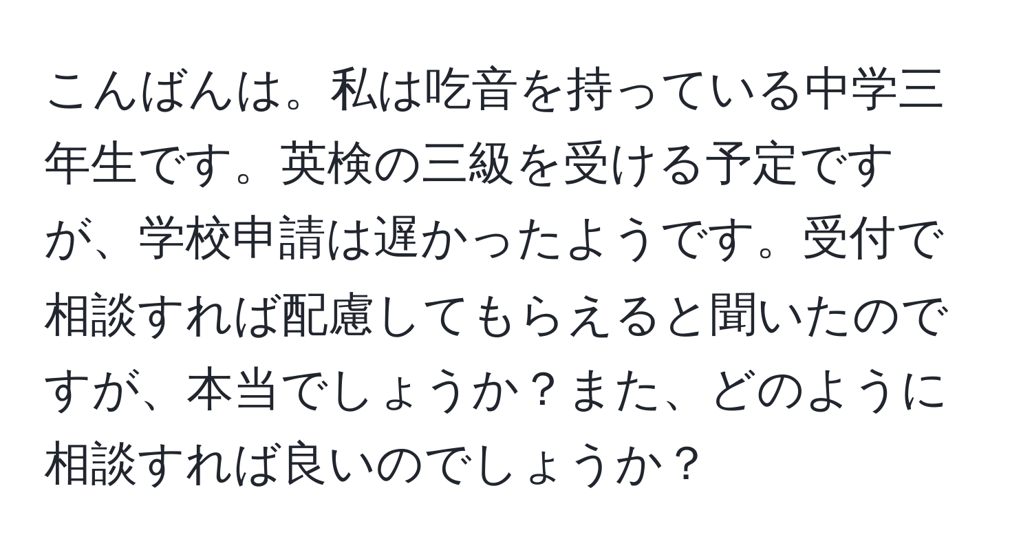 こんばんは。私は吃音を持っている中学三年生です。英検の三級を受ける予定ですが、学校申請は遅かったようです。受付で相談すれば配慮してもらえると聞いたのですが、本当でしょうか？また、どのように相談すれば良いのでしょうか？