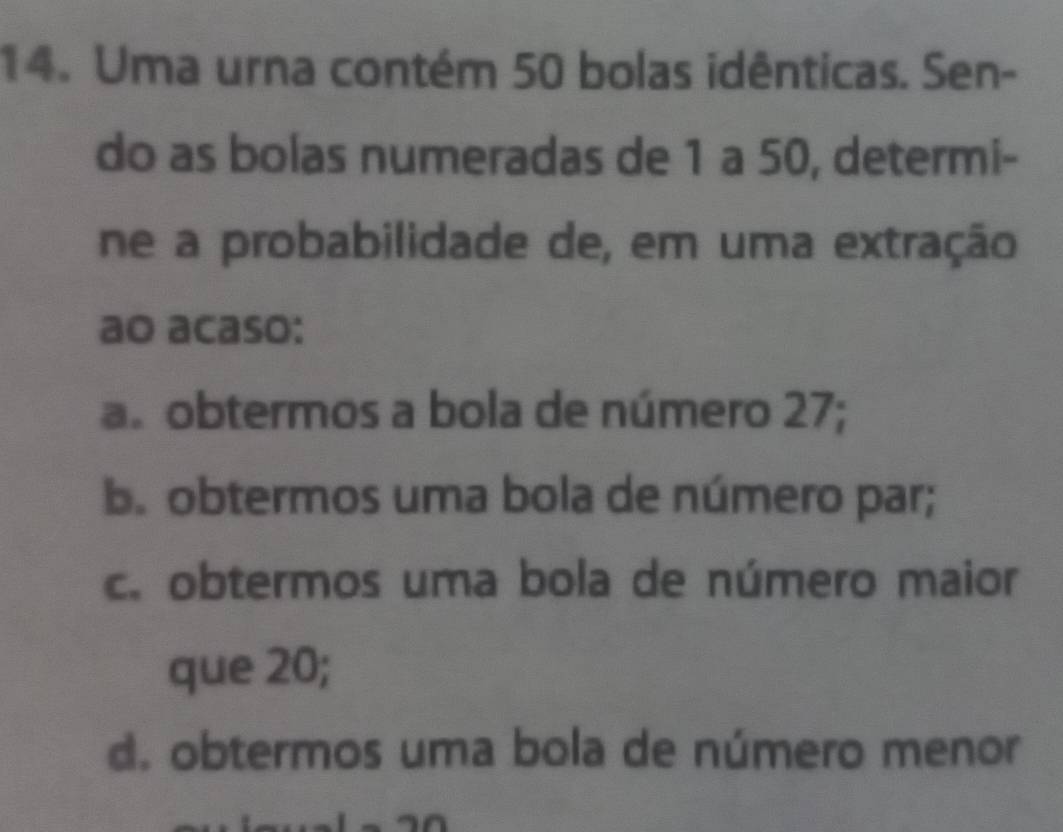 Uma urna contém 50 bolas idênticas. Sen-
do as bolas numeradas de 1 a 50, determi-
ne a probabilidade de, em uma extração
ao acaso:
a. obtermos a bola de número 27;
b. obtermos uma bola de número par;
c. obtermos uma bola de número maior
que 20;
d. obtermos uma bola de número menor