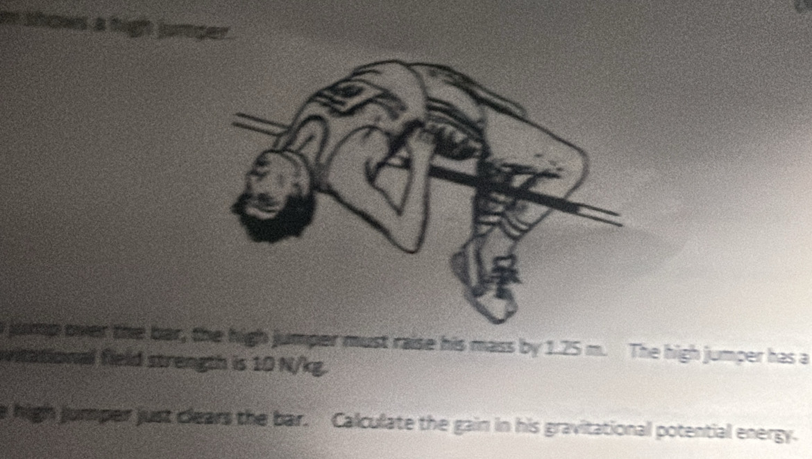 shows a high junger. 
jump over the bar, the high jumper must raise his mass by 1.25 m. The high jumper has a 
vitational field strength is 10 N/kg. 
e high jumper just clears the bar. Calculate the gain in his gravitational potential energy.