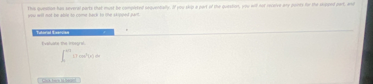 This question has several parts that must be completed sequentially. If you skip a part of the question, you will not receive any points for the skipped part, and 
you will not be able to come back to the skipped part. 
Tutorial Exercise 
Evaluate the integral.
∈t _0^((π /2)17cos ^5)(x)dx
Click here to begin!