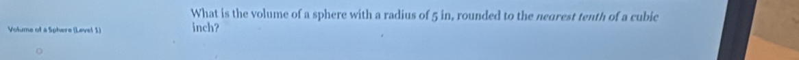 What is the volume of a sphere with a radius of 5 in, rounded to the negrest tenth of a cubic 
Volme of a Sphere (Level 1) inch?