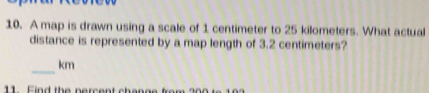 A map is drawn using a scale of 1 centimeter to 25 kilometers. What actual 
distance is represented by a map length of 3.2 centimeters? 
_
km
11 Find the percent chenge from ?