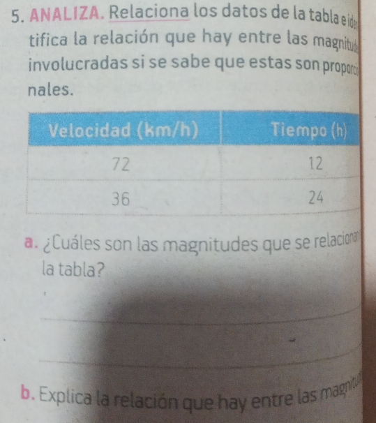 ANALIZA. Relaciona los datos de la tabla e id 
tifica la relación que hay entre las magnitud 
involucradas si se sabe que estas son propom 
nales. 
a. ¿ Cuáles son las magnitudes que se relacionan 
la tabla? 
_ 
_ 
b. Explica la relación que hay entre las magnit