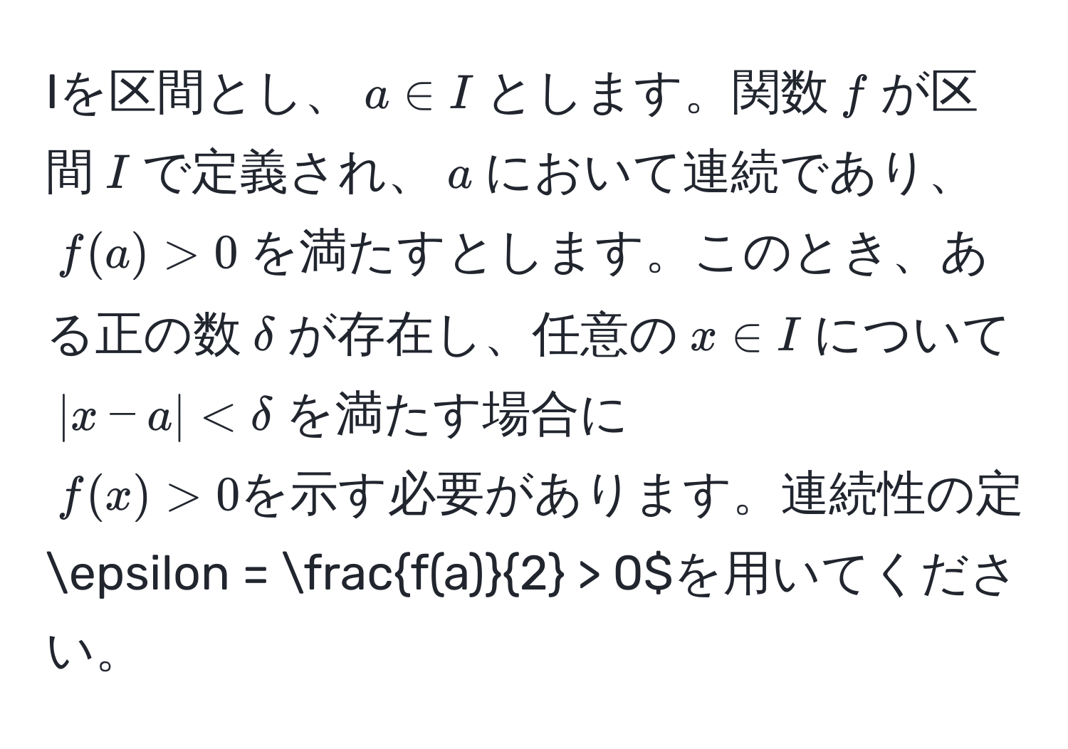 Iを区間とし、$a ∈ I$とします。関数$f$が区間$I$で定義され、$a$において連続であり、$f(a) > 0$を満たすとします。このとき、ある正の数$delta$が存在し、任意の$x ∈ I$について$|x - a| < delta$を満たす場合に$f(x) > 0を示す必要があります。連続性の定義を用いて、このことを厳密に証明してください。ヒント：$epsilon =  f(a)/2  > 0$を用いてください。