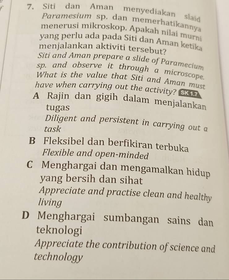 Siti dan Aman menyediakan slaid
Paramesium sp. dan memerhatikannya
menerusi mikroskop. Apakah nilai murni
yang perlu ada pada Siti dan Aman ketika
menjalankan aktiviti tersebut?
Siti and Aman prepare a slide of Paramecium
sp. and observe it through a microscope.
What is the value that Siti and Aman must
have when carrying out the activity? SK17
A Rajin dan gigih dalam menjalankan
tugas
Diligent and persistent in carrying out a
task
B Fleksibel dan berfikiran terbuka
Flexible and open-minded
C Menghargai dan mengamalkan hidup
yang bersih dan sihat
Appreciate and practise clean and healthy
living
D Menghargai sumbangan sains dan
teknologi
Appreciate the contribution of science and
technology