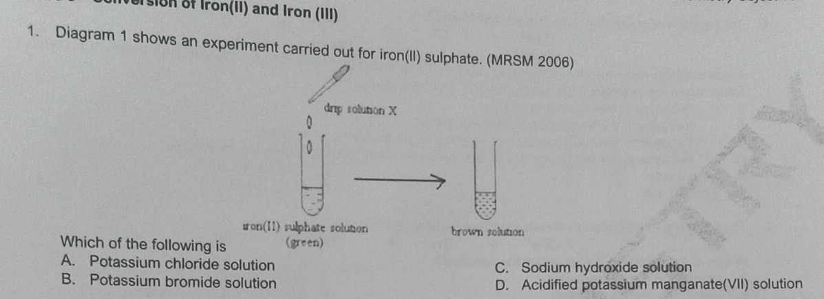 Usion of Iron(II) and Iron (III)
1. Diagram 1 shows an experiment carried out for iron(II) sulphate. (MRSM 2006)
Which of the following
A. Potassium chloride solution C. Sodium hydroxide solution
B. Potassium bromide solution D. Acidified potassium manganate(VII) solution