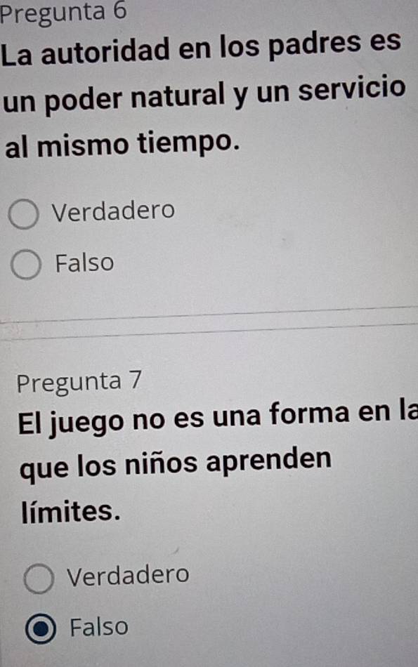 Pregunta 6
La autoridad en los padres es
un poder natural y un servicio
al mismo tiempo.
Verdadero
Falso
Pregunta 7
El juego no es una forma en la
que los niños aprenden
límites.
Verdadero
Falso