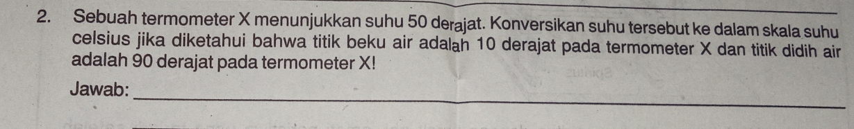 Sebuah termometer X menunjukkan suhu 50 derajat. Konversikan suhu tersebut ke dalam skala suhu 
celsius jika diketahui bahwa titik beku air adalah 10 derajat pada termometer X dan titik didih air 
adalah 90 derajat pada termometer X! 
_ 
Jawab: