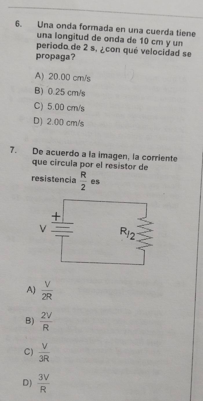 Una onda formada en una cuerda tiene
una longitud de onda de 10 cm y un
periodo de 2 s, ¿con qué velocidad se
propaga?
A) 20.00 cm/s
B) 0.25 cm/s
C) 5.00 cm/s
D) 2.00 cm/s
7. De acuerdo a la imagen, la corriente
que círcula por el resistor de
resistencia  R/2  es
A)  V/2R 
B)  2V/R 
C)  V/3R 
D)  3V/R 