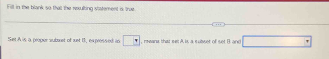 Fill in the blank so that the resulting statement is true. 
Set A is a proper subset of set B, expressed as , means that set A is a subset of set B and □