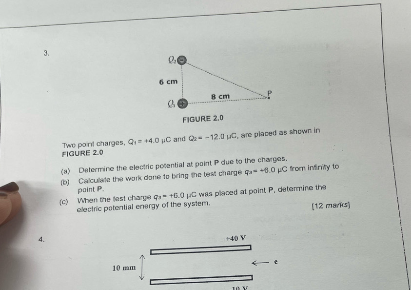 FIGURE 2.0 
Two point charges, Q_1=+4.0mu C and Q_2=-12.0mu C , are placed as shown in 
FIGURE 2.0 
(a) Determine the electric potential at point P due to the charges. 
(b) Calculate the work done to bring the test charge q_3=+6.0mu C from infinity to 
point P. 
(c) When the test charge q_3=+6.0mu C was placed at point P, determine the 
electric potential energy of the system. 
[12 marks] 
4.
+ 10V
e
10 mm