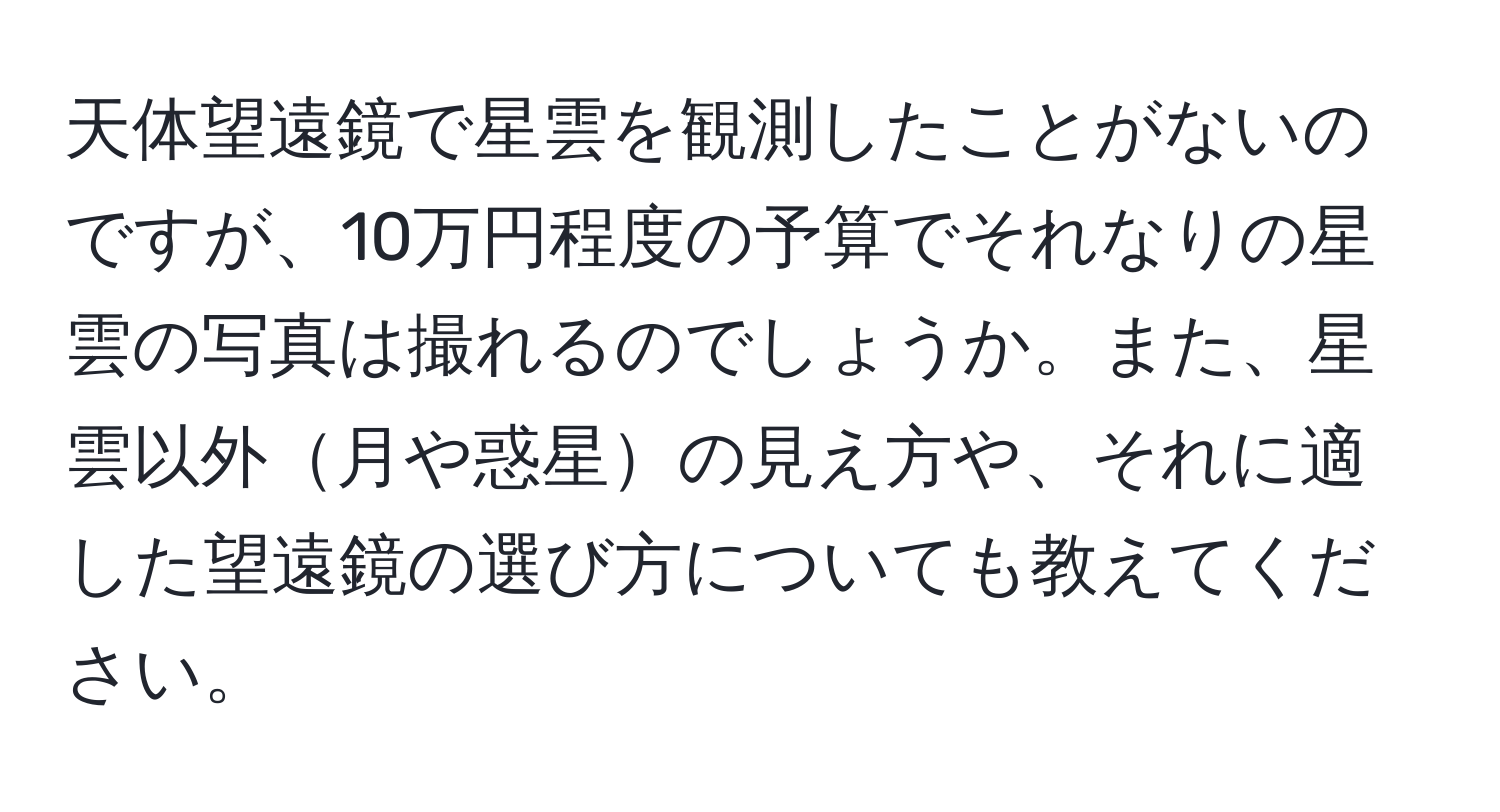 天体望遠鏡で星雲を観測したことがないのですが、10万円程度の予算でそれなりの星雲の写真は撮れるのでしょうか。また、星雲以外月や惑星の見え方や、それに適した望遠鏡の選び方についても教えてください。