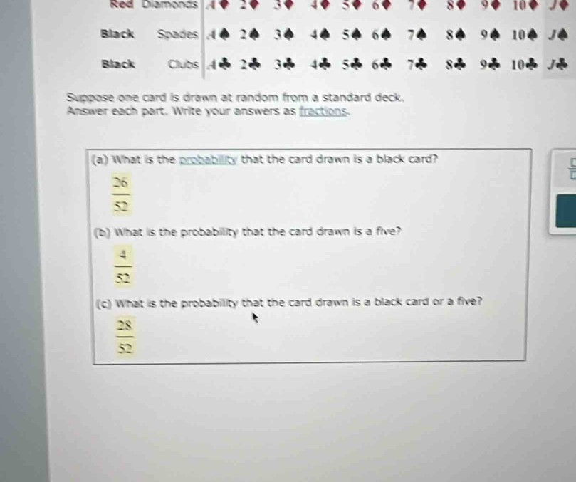 Red Diamonds a 2 3 4 5 6 a δ 9 10
Black Spades A 2 3 5 6 7 8 9 10
Black Clubs 4 3 9 10
e
Suppose one card is drawn at random from a standard deck.
Answer each part. Write your answers as fractions.
(a) What is the probability that the card drawn is a black card?
 [/r 
 26/52 
(b) What is the probability that the card drawn is a five?
 4/52 
(c) What is the probability that the card drawn is a black card or a five?
 28/52 