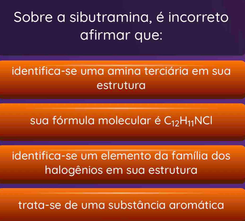 Sobre a sibutramina, é incorreto
afirmar que:
identifica-se uma amina terciária em sua
estrutura
sua fórmula molecular é C_12H_11NCI
identifica-se um elemento da família dos
halogênios em sua estrutura
trata-se de uma substância aromática