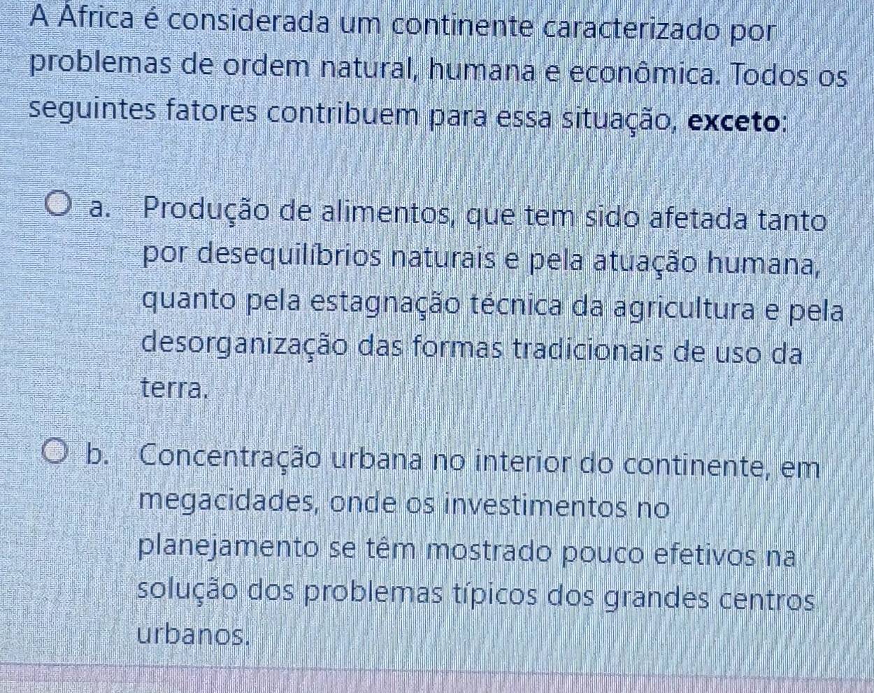 A Africa é considerada um continente caracterizado por
problemas de ordem natural, humana e econômica. Todos os
seguintes fatores contribuem para essa situação, exceto:
a. Produção de alimentos, que tem sido afetada tanto
por desequilíbrios naturais e pela atuação humana,
quanto pela estagnação técnica da agricultura e pela
desorganização das formas tradicionais de uso da
terra.
b. Concentração urbana no interior do continente, em
megacidades, onde os investimentos no
planejamento se têm mostrado pouco efetivos na
solução dos problemas típicos dos grandes centros
urbanos.