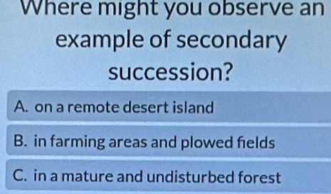 Where might you observe an
example of secondary
succession?
A. on a remote desert island
B. in farming areas and plowed fields
C. in a mature and undisturbed forest