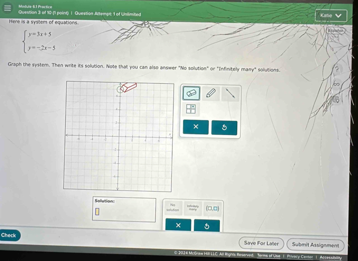 Module 6.1 Practice 
Question 3 of 10 (1 point) | Question Attempt: 1 of Unlimited Katie 
Here is a system of equations.
beginarrayl y=3x+5 y=-2x-5endarray.
Graph the system. Then write its solution. Note that you can also answer "No solution" or "Infinitely many" solutions. 
on 
× 
Solution: Infinitely many (□ ,□ )
No 
solution 
× 
Check Submit Assignment 
Save For Later 
© 2024 McGraw Hill LLC. All Rights Reserved. Terms of Use 1 Privacy Center 1 Accessibility