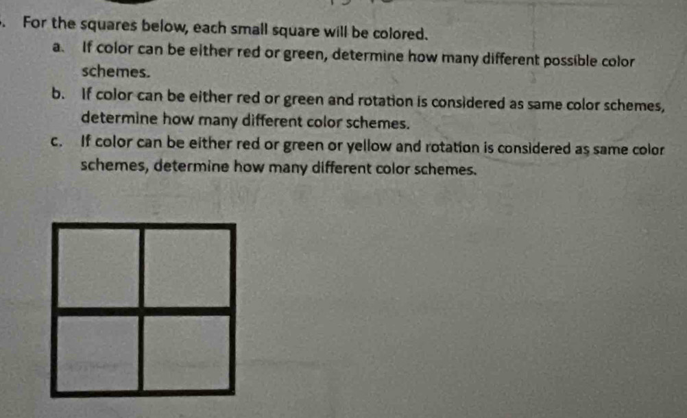 For the squares below, each small square will be colored. 
a. If color can be either red or green, determine how many different possible color 
schemes. 
b. If color can be either red or green and rotation is considered as same color schemes, 
determine how many different color schemes. 
c. If color can be either red or green or yellow and rotation is considered as same color 
schemes, determine how many different color schemes.