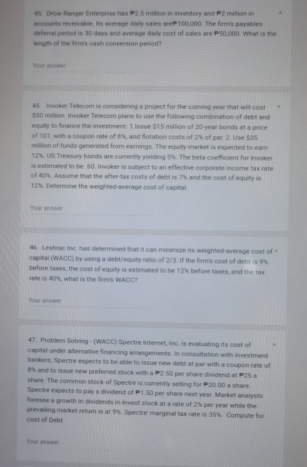 Drow Ranger Enterprise has P2.5 million in inventory and P2 million in
accounts receivable. Its average daily sales areP100,000. The firm's payables
deferral period is 30 days and average daily cost of sales are P50,000. What is the
length of the firm's cash conversion period?
Your answer
45. Invoker Telecom is considering a project for the coming year that will cost
$50 million. Invoker Telecom plans to use the following combination of debt and
equity to finance the investment. 1.Issue $15 million of 20-year bonds at a price
of 101, with a coupon rate of 8%, and flotation costs of 2% of par. 2. Use $35
million of funds generated from earnings. The equity market is expected to earn
12%. US Treasury bonds are currently yielding 5%. The beta coefficient for Invoker
is estimated to be .60. Invoker is subject to an effective corporate income tax rate
of 40%. Assume that the after-tax costs of debt is 7% and the cost of equity is
12%. Determine the weighted-average cost of capital.
Your answer
46. Leshrac Inc. has determined that it can minimize its weighted-average cost of *
capital (WACC) by using a debt/equity ratio of 2/3. If the firm's cost of debt is 9%
before taxes, the cost of equity is estimated to be 12% before taxes, and the tax
rate is 40%, what is the firm's WACC?
Your answer
47. Problem Solving - (WACC) Spectre Internet, Inc. is evaluating its cost of
capital under alternative financing arrangements. In consultation with investment
bankers, Spectre expects to be able to issue new debt at par with a coupon rate of
8% and to issue new preferred stock with a P2.50 per share dividend at P25 a
share. The common stock of Spectre is currently selling for P20.00 a share.
Spectre expects to pay a dividend of P1.50 per share next year. Market analysts
foresee a growth in dividends in Invest stock at a rate of 2% per year while the
prevailing market return is at 9%. Spectre' marginal tax rate is 35%. Compute for
cost of Debt
Your answer