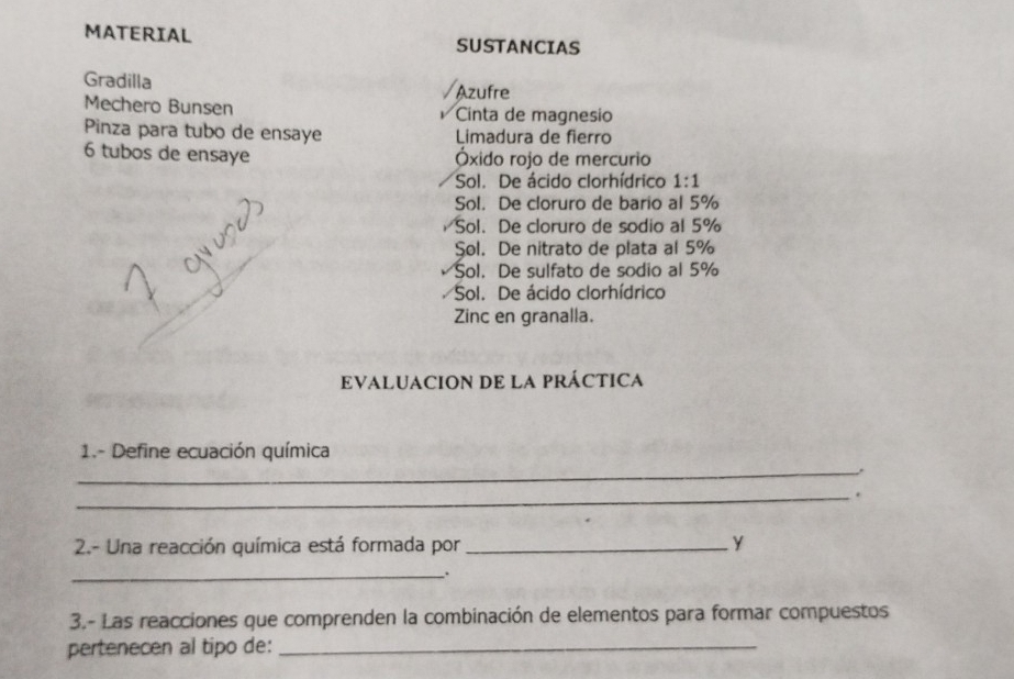 MATERIAL
SUSTANCIAS
Gradilla
Azufre
Mechero Bunsen Cinta de magnesio
Pinza para tubo de ensaye Limadura de fierro
6 tubos de ensaye Óxido rojo de mercurio
Sol. De ácido clorhídrico 1:1
Sol. De cloruro de bario al 5%
Sol. De cloruro de sodio al 5%
Sol. De nitrato de plata al 5%
Sol. De sulfato de sodio al 5%
Sol. De ácido clorhídrico
Zinc en granalla.
EVALUACION DE LA PRÁCTICA
_
1.- Define ecuación química
_.
2.- Una reacción química está formada por _Y
_..
3.- Las reacciones que comprenden la combinación de elementos para formar compuestos
pertenecen al tipo de:_