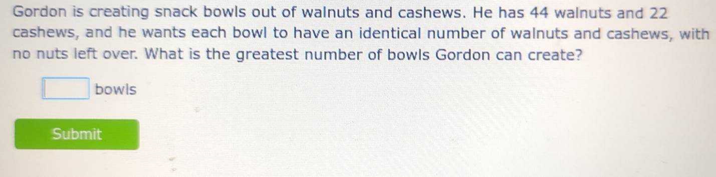 Gordon is creating snack bowls out of walnuts and cashews. He has 44 walnuts and 22
cashews, and he wants each bowl to have an identical number of walnuts and cashews, with 
no nuts left over. What is the greatest number of bowls Gordon can create? 
□ bowls 
Submit