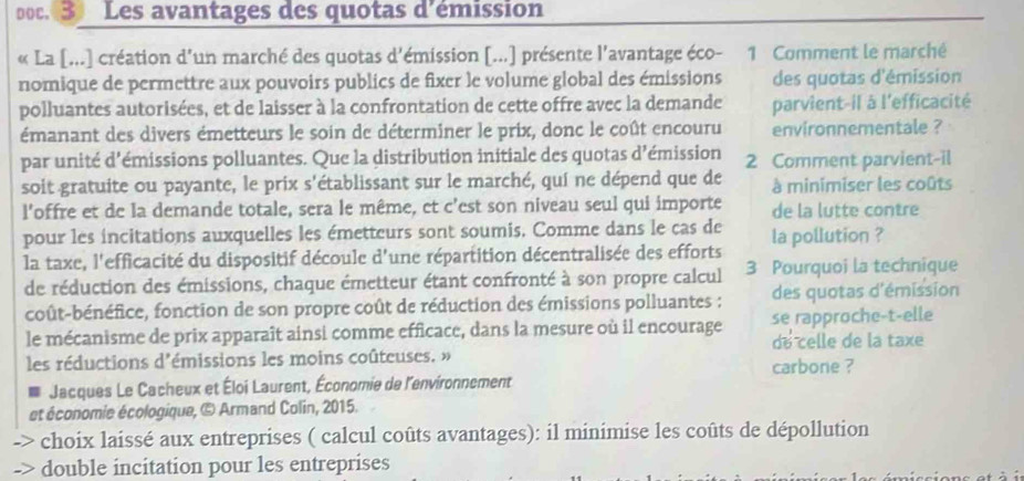 poc. 3 Les avantages des quotas d'émission 
« La [...] création d'un marché des quotas d'émission [...] présente l'avantage éco- 1 Comment le marché 
nomique de permettre aux pouvoirs publics de fixer le volume global des émissions des quotas d'émission 
polluantes autorisées, et de laisser à la confrontation de cette offre avec la demande parvient-il à l'efficacité 
émanant des divers émetteurs le soin de déterminer le prix, donc le coût encouru environnementale ? 
par unité d'émissions polluantes. Que la distribution initiale des quotas d'émission 2 Comment parvient-il 
soit gratuite ou payante, le prix s'établissant sur le marché, quí ne dépend que de à minimiser les coûts 
l'offre et de la demande totale, sera le même, et c'est son niveau seul qui importe de la lutte contre 
pour les incitations auxquelles les émetteurs sont soumis. Comme dans le cas de 
la taxe, l'efficacité du dispositif découle d'une répartition décentralisée des efforts la pollution ? 
de réduction des émissions, chaque émetteur étant confronté à son propre calcul 3 Pourquoi la technique 
coût-bénéfice, fonction de son propre coût de réduction des émissions polluantes : des quotas d'émission 
se rapproche-t-elle 
le mécanisme de prix apparaît ainsi comme efficace, dans la mesure où il encourage de celle de la taxe 
les réductions d'émissions les moins coûteuses. » carbone ? 
Jacques Le Cacheux et Éloi Laurent, Économie de l'environnement 
et économie écologique, © Armand Colin, 2015. 
choix laissé aux entreprises ( calcul coûts avantages): il minimise les coûts de dépollution 
double incitation pour les entreprises