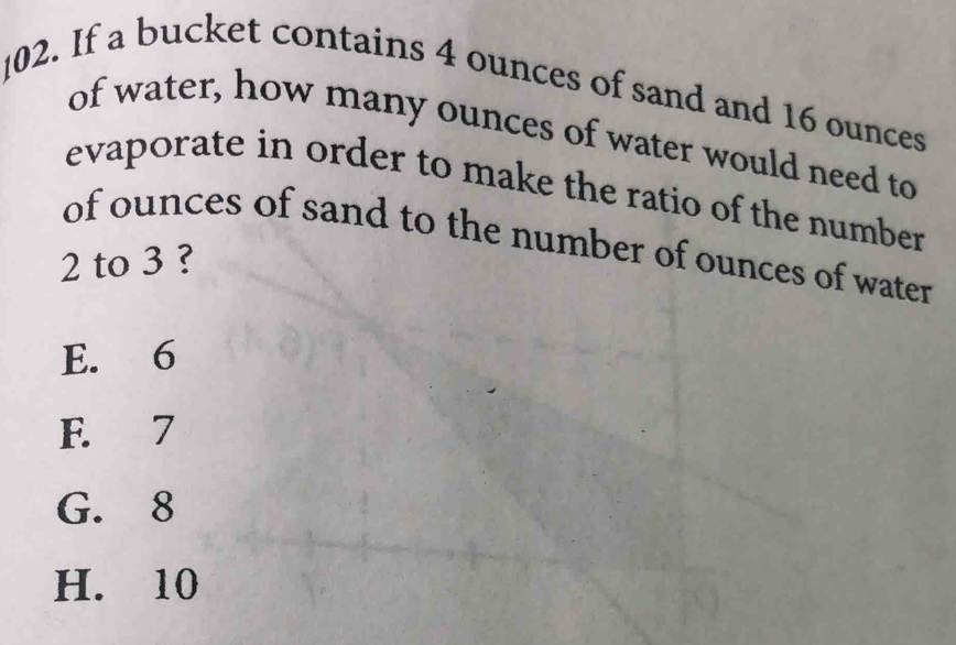 If a bucket contains 4 ounces of sand and 16 ounces
of water, how many ounces of water would need to
evaporate in order to make the ratio of the number
of ounces of sand to the number of ounces of water
2 to 3 ?
E. 6
F. 7
G. 8
H. 10