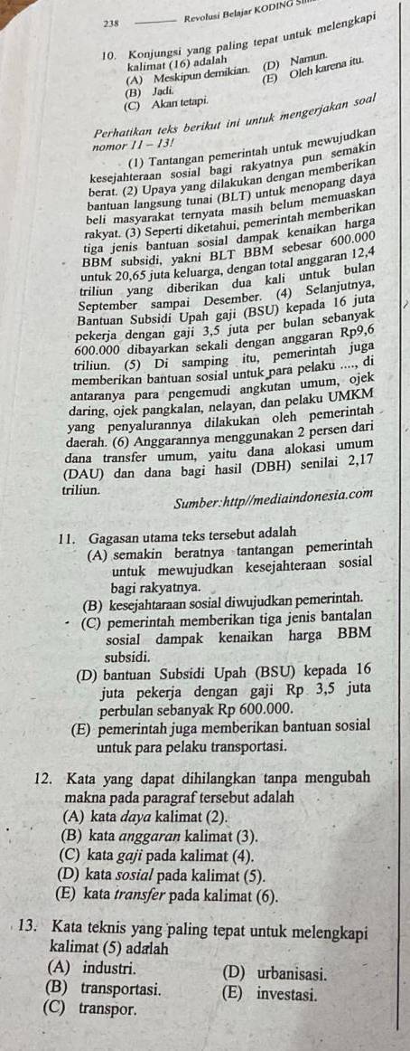 238 _Revolusi Belajar KODING SI
10. Konjungsi yang paling tepat untuk melengkap
kalimat (16) adalah
(D) Namun.
(E) Oleh karena itu
(A) Meskipun demikian.
(C) Akan tetapi. (B) Jadi.
Perhatikan teks berikut ini untuk mengerjakan soal
nomor 11-13!
(1) Tantangan pemerintah untuk mewujudkan
kesejahteraan sosial bagi rakyatnya pun semakin
berat. (2) Upaya yang dilakukan dengan memberikan
bantuan langsung tunai (BLT) untuk menopang daya
beli masyarakat ternyata masih belum memuaskan
rakyat. (3) Seperti diketahui, pemerintah memberikan
tiga jenis bantuan sosial dampak kenaikan harga
BBM subsidi, yakni BLT BBM sebesar 600.000
untuk 20,65 juta keluarga, dengan total anggaran 12,4
triliun yang diberikan dua kali untuk bulan
September sampai Desember. (4) Selanjutnya,
Bantuan Subsidi Upah gaji (BSU) kepada 16 juta
pekerja dengan gaji 3,5 juta per bulan sebanyak
600.000 dibayarkan sekali dengan anggaran Rp9,6
triliun. (5) Di samping itu, pemerintah juga
memberikan bantuan sosial untuk para pelaku ...., di
antaranya para pengemudi angkutan umum, ojek
daring, ojck pangkalan, nelayan, dan pelaku UMKM
yang penyalurannya dilakukan oleh pemerintah 
daerah. (6) Anggarannya menggunakan 2 persen dari
dana transfer umum, yaitu dana alokasi umum
(DAU) dan dana bagi hasil (DBH) senilai 2,17
triliun.
Sumber:http//mediaindonesia.com
11. Gagasan utama teks tersebut adalah
(A) semakin beratnya tantangan pemerintah
untuk mewujudkan kesejahteraan sosial
bagi rakyatnya.
(B) kesejahtaraan sosial diwujudkan pemerintah.
(C) pemerintah memberikan tiga jenis bantalan
sosial dampak kenaikan harga BBM
subsidi.
(D) bantuan Subsidi Upah (BSU) kepada 16
juta pekerja dengan gaji Rp 3,5 juta
perbulan sebanyak Rp 600.000.
(E) pemerintah juga memberikan bantuan sosial
untuk para pelaku transportasi.
12. Kata yang dapat dihilangkan tanpa mengubah
makna pada paragraf tersebut adalah
(A) kata daya kalimat (2).
(B) kata anggaran kalimat (3).
(C) kata gaji pada kalimat (4).
(D) kata sosial pada kalimat (5).
(E) kata transfer pada kalimat (6).
13. Kata teknis yang paling tepat untuk melengkapi
kalimat (5) adalah
(A) industri. (D) urbanisasi.
(B) transportasi. (E) investasi.
(C) transpor.