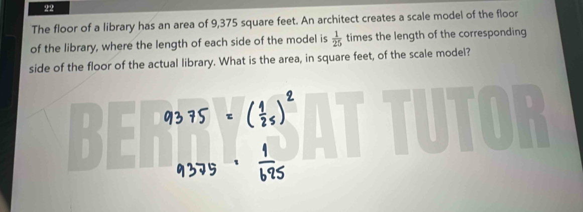 The floor of a library has an area of 9,375 square feet. An architect creates a scale model of the floor 
of the library, where the length of each side of the model is  1/25  times the length of the corresponding 
side of the floor of the actual library. What is the area, in square feet, of the scale model? 
D 
BE