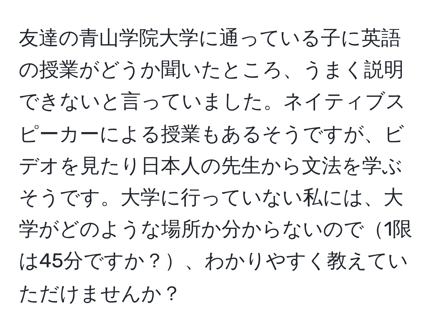 友達の青山学院大学に通っている子に英語の授業がどうか聞いたところ、うまく説明できないと言っていました。ネイティブスピーカーによる授業もあるそうですが、ビデオを見たり日本人の先生から文法を学ぶそうです。大学に行っていない私には、大学がどのような場所か分からないので1限は45分ですか？、わかりやすく教えていただけませんか？