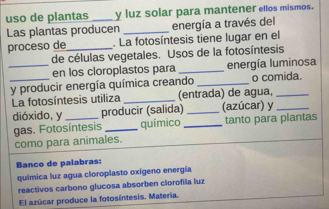 uso de plantas _y luz solar para mantener ellos mismos. 
Las plantas producen _energía a través del 
proceso de_ . La fotosíntesis tiene lugar en el 
de células vegetales. Usos de la fotosíntesis 
_en los cloroplastos para _energía luminosa 
_y producir energía química creando _o comida. 
La fotosíntesis utiliza _(entrada) de agua, 
dióxido, y _producir (salida) _(azúcar) y_ 
gas. Fotosíntesis _químico _tanto para plantas 
como para animales. 
Banco de palabras: 
química luz agua cloroplasto oxígeno energía 
reactivos carbono glucosa absorben clorofila luz 
El azúcar produce la fotosíntesis. Materia.