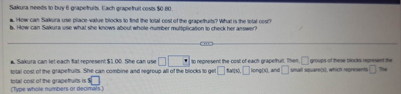 Sakura needs to buy 6 grapefruits. Each grapefruit costs $0.80. 
. How can Sakura use place-value blocks to find the total cost of the grapefruits? What is the total cost? 
b. How can Sakura use what she knows about whole-number multiplication to check her answer? 
. Sakura can let each flat represent $1.00. She can use □ □ to represent the cost of each grapefruit. Then, □ groups of these blocks represent the 
total cost of the grapefruits. She can combine and regroup all of the blocks to get □ flat(s), |long , and □ small square(s), which represents □ The 
total cost of the grapefruits is $□
(Type whole numbers or decimals.)