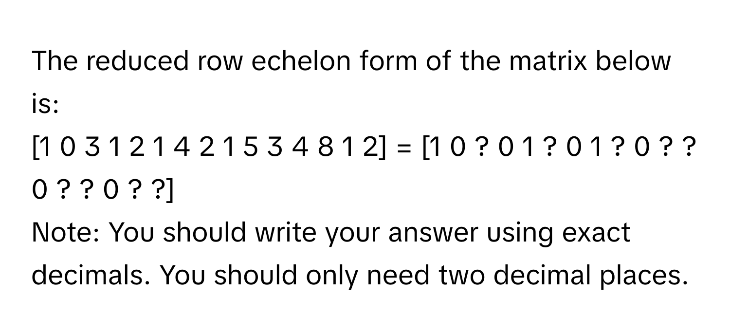 The reduced row echelon form of the matrix below is: 
[1 0 3 1 2 1 4 2 1 5 3 4 8 1 2] = [1 0 ? 0 1 ? 0 1 ? 0 ? ? 0 ? ? 0 ? ?] 
Note: You should write your answer using exact decimals. You should only need two decimal places.