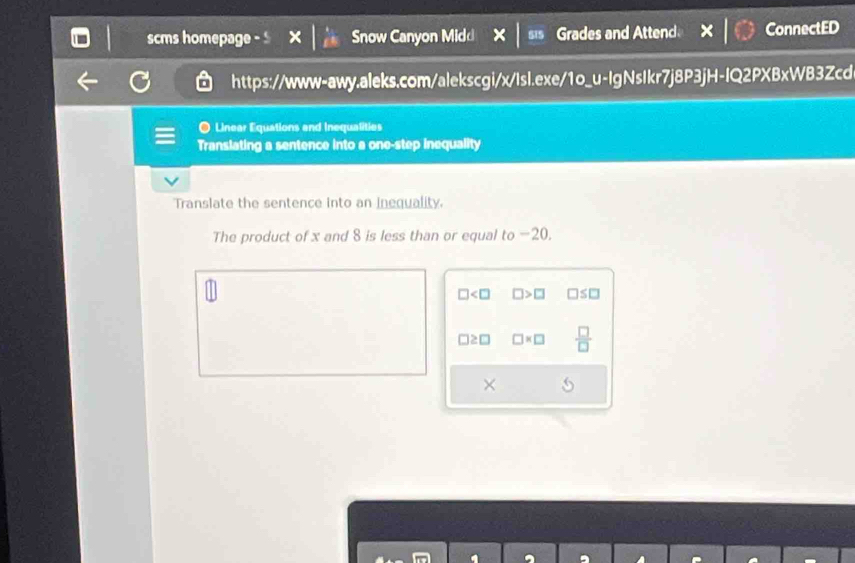 scms homepage Snow Canyon Midd 515 Grades and Attend ConnectED
https://www-awy.aleks.com/alekscgi/x/Isl.exe/1o_u-IgNsIkr7j8P3jH-IQ2PXBxWB3Zcd
O Linear Equations and Inequalities
Translating a sentence into a one-step inequality
Translate the sentence into an inequality.
The product of x and 8 is less than or equal to −20.
□ □ >□ □ ≤ □
□ ≥ □ □ * □  □ /□  
×