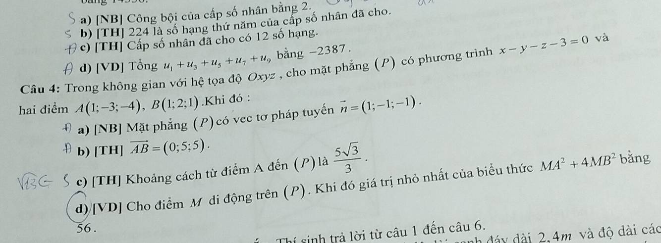 a) [NB] Công bội của cấp số nhân bằng 2.
b) [TH] 224 là số hạng thứ năm của cấp số nhân đã cho.
c) [TH] Cấp số nhân đã cho có 12 số hạng.
d) [VD] Tổng u_1+u_3+u_5+u_7+u_5 , bằng -2387.
Câu 4: Trong không gian với hệ tọa độ Oxyz , cho mặt phẳng (P) có phương trình x-y-z-3=0 và
hai điểm A(1;-3;-4), B(1;2;1) Khi đó :
a) [NB] Mặt phẳng (P) có vec tơ pháp tuyến vector n=(1;-1;-1).
b) [TH] vector AB=(0;5;5).
c) [TH] Khoảng cách từ điểm A đến (P) là  5sqrt(3)/3 .
d)[VD] Cho điểm Mô di động trên (P). Khi đó giá trị nhỏ nhất của biểu thức MA^2+4MB^2 bǎng
56.
Thí sinh trả lời từ câu 1 đến câu 6.
h đáy dài 2, 4m và độ dài các