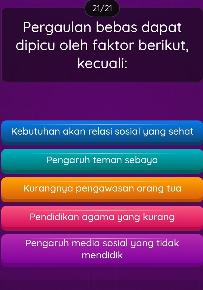 21/21
Pergaulan bebas dapat
dipicu oleh faktor berikut,
kecuali:
Kebutuhan akan relasi sosial yang sehat
Pengaruh teman sebaya
Kurangnya pengawasan orang tua
Pendidikan agama yang kurang
Pengaruh media sosial yang tidak
mendidik