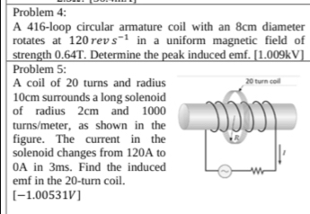 Problem 4: 
A 416 -loop circular armature coil with an 8cm diameter 
rotates at 120 rev s^(-1) in a uniform magnetic field of 
strength 0.64T. Determine the peak induced emf. [1.009kV] 
Problem 5: 
A coil of 20 turns and radius
10cm surrounds a long solenoid 
of radius 2cm and 1000
turns/meter, as shown in the 
figure. The current in the 
solenoid changes from 120A to
0A in 3ms. Find the induced 
emf in the 20 -turn coil. 
[-1.00531V]