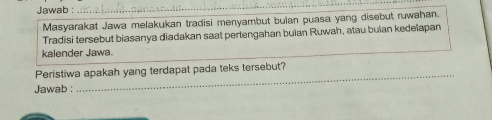 Jawab :_ 
Masyarakat Jawa melakukan tradisi menyambut bulan puasa yang disebut ruwahan. 
Tradisi tersebut biasanya diadakan saat pertengahan bulan Ruwah, atau bulan kedelapan 
kalender Jawa. 
Peristiwa apakah yang terdapat pada teks tersebut? 
Jawab : 
_