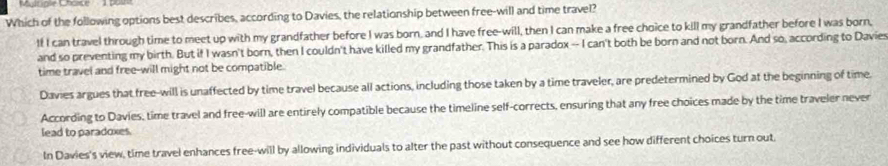 Mgupie Chose p0
Which of the following options best describes, according to Davies, the relationship between free-will and time travel?
If I can travel through time to meet up with my grandfather before I was born, and I have free-will, then I can make a free choice to kill my grandfather before I was born,
and so preventing my birth. But if I wasn't born, then I couldn't have killed my grandfather. This is a paradox -- I can't both be born and not born. And so, according to Davies
time travel and free-will might not be compatible.
Davies argues that free-will is unaffected by time travel because all actions, including those taken by a time traveler, are predetermined by God at the beginning of time.
According to Davies, time travel and free-will are entirely compatible because the timeline self-corrects, ensuring that any free choices made by the time traveler never
lead to paradoxes.
In Davies's view, time travel enhances free-will by allowing individuals to alter the past without consequence and see how different choices turn out,