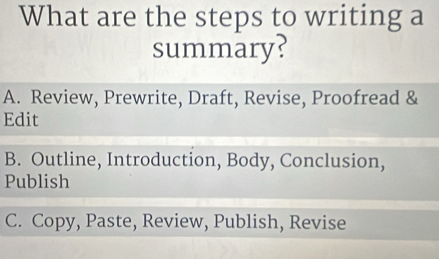 What are the steps to writing a
summary?
A. Review, Prewrite, Draft, Revise, Proofread &
Edit
B. Outline, Introduction, Body, Conclusion,
Publish
C. Copy, Paste, Review, Publish, Revise