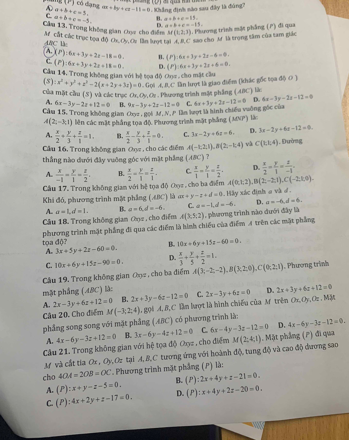 ung (P) có dạng ax+by+cz-11=0. Khẳng định nào sau đây là đúng?
a+b+c=5.
C. a+b+c=-5.
B. a+b+c=15.
D. a+b+c=-15.
Câu 13. Trong không gian Oxyz cho điểm M(1;2;3). Phương trình mặt phẳng (P) đi qua
M cắt các trục tọa độ Ox, Oy,Oz lần lượt tại A,B,C sao cho M là trọng tâm của tam giác
ABC là:
A. (P 6x+3y+2z-18=0.
B. (P):6x+3y+2z-6=0.
C. (P):6x+3y+2z+18=0.
D. (P):6x+3y+2z+6=0.
Câu 14. Trong không gian với hệ tọa độ Oxyz , cho mặt cầu
(S):x^2+y^2+z^2-2(x+2y+3z)=0. Gọi A,B,C lần lượt là giao điểm (khác gốc tọa độ O )
của mặt cầu (S) và các trục  6 Ox,Oy,Oz. Phương trình mặt phẳng (ABC) là:
A. 6x-3y-2z+12=0 B. 9x-3y+2z-12=0 C. 6x+3y+2z-12=0 D. 6x-3y-2z-12=0
Câu 15. Trong không gian Oxyz , gọi M, N, P lần lượt là hình chiếu vuông gốc của
A(2;-3;1) lên các mặt phẳng tọa độ. Phương trình mặt phẳng (MNP) là:
A.  x/2 + y/3 + z/1 =1. B.  x/2 - y/3 + z/1 =0. C. 3x-2y+6z=6. D. 3x-2y+6z-12=0.
Câu 16. Trong không gian Oxyz , cho các điểm A(-1;2;1),B(2;-1;4) và C(1;1;4). Đường
thẳng nào dưới đây vuông góc với mặt phẳng 1 (ABC) ?
A.  x/-1 = y/1 = z/2 . B.  x/2 = y/1 = z/1 . C.  x/1 = y/1 = z/2 . D.  x/2 = y/1 = z/-1 .
Câu 17. Trong không gian với hệ tọa độ Oxyz , cho ba điểm A(0;1;2),B(2;-2;1),C(-2;1;0).
Khi đó, phương trình mặt phẳng (ABC) là ax+y-z+d=0. Hãy xác định a và d .
A. a=1,d=1. B. a=6,d=-6. C. a=-1,d=-6. D. a=-6,d=6.
Câu 18. Trong không gian Oxyz , cho điểm A(3;5;2) , phương trình nào dưới đây là
phương trình mặt phẳng đi qua các điểm là hình chiếu của điểm A trên các mặt phẳng
tọa độ? B. 10x+6y+15z-60=0.
A. 3x+5y+2z-60=0.
C. 10x+6y+15z-90=0.
D.  x/3 + y/5 + z/2 =1.
Câu 19. Trong không gian Oxyz , cho ba điểm A(3;-2;-2),B(3;2;0),C(0;2;1). Phương trình
mặt phẳng (ABC) là: D. 2x+3y+6z+12=0
A. 2x-3y+6z+12=0 B. 2x+3y-6z-12=0 C. 2x-3y+6z=0
Câu 20. Cho điểm M(-3;2;4) , gọi A, B,C lần lượt là hình chiếu của M trên Ox,Oy,Oz . Mặt
phẳng song song với mặt phẳng (ABC) có phương trình là:
A. 4x-6y-3z+12=0 B. 3x-6y-4z+12=0 C. 6x-4y-3z-12=0 D. 4x-6y-3z-12=0.
Câu 21. Trong không gian với hệ tọa độ Oxyz , cho điểm M(2;4;1). Mặt phẳng (P) đi qua
M và cắt tia Ox , Oy,Oz tại A, B,C tương ứng với hoành độ, tung độ và cao độ dương sao
cho 4OA=2OB=OC. Phương trình mặt phẳng (P) là:
B. (P):2x+4y+z-21=0.
A. (P):x+y-z-5=0. (P):x+4y+2z-20=0.
C. (P):4x+2y+z-17=0.
D.