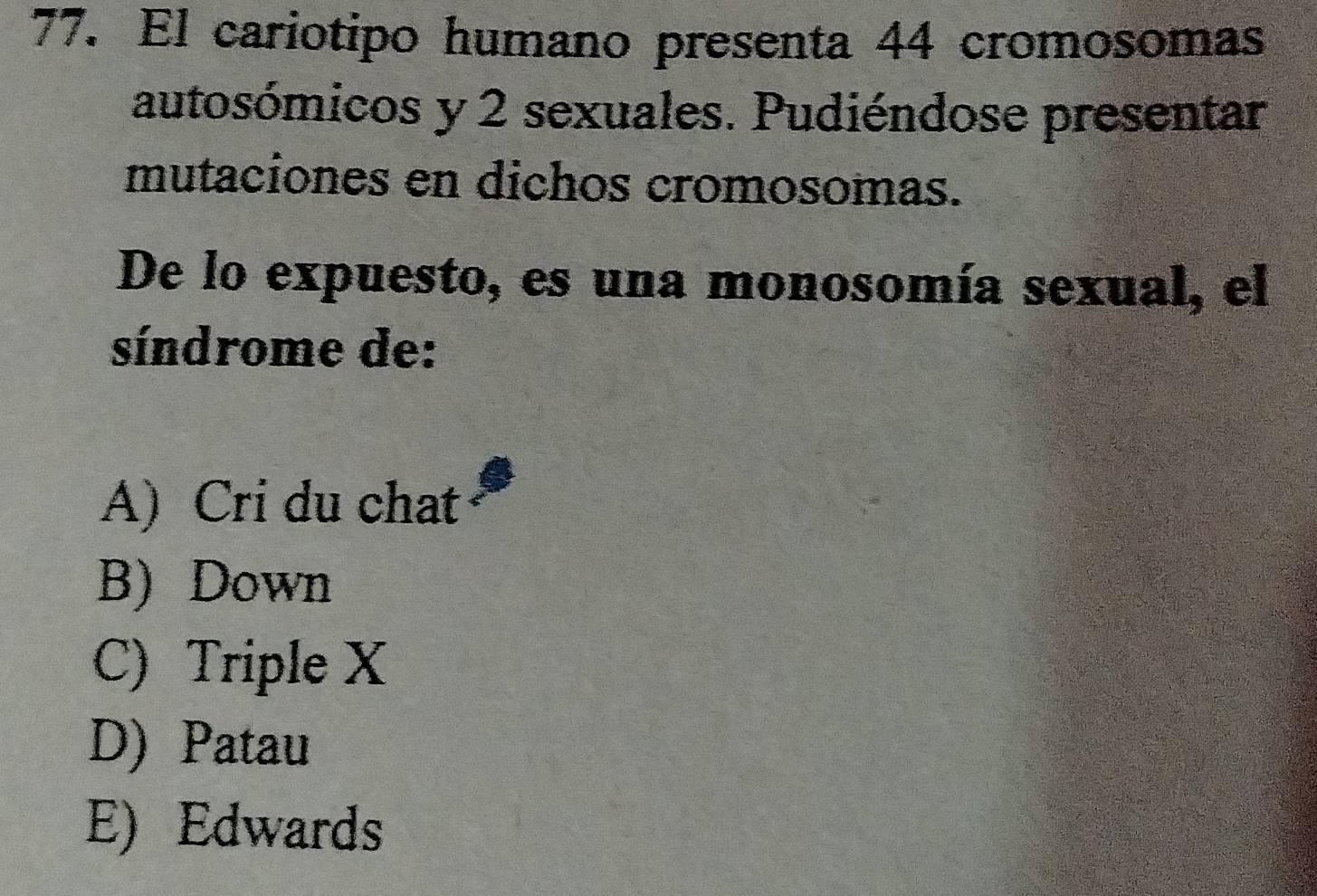 El cariotipo humano presenta 44 cromosomas
autosómicos y 2 sexuales. Pudiéndose presentar
mutaciones en dichos cromosomas.
De lo expuesto, es una monosomía sexual, el
síndrome de:
A) Cri du chat
B) Down
C) Triple X
D) Patau
E) Edwards